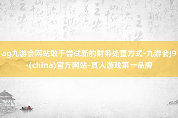 ag九游会网站敢于尝试新的财务处置方式-九游会J9·(china)官方网站-真人游戏第一品牌