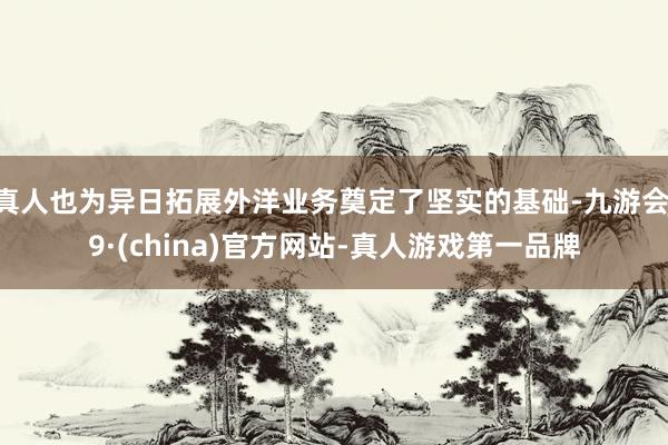 真人也为异日拓展外洋业务奠定了坚实的基础-九游会J9·(china)官方网站-真人游戏第一品牌