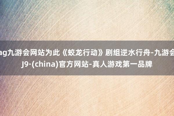 ag九游会网站为此《蛟龙行动》剧组逆水行舟-九游会J9·(china)官方网站-真人游戏第一品牌