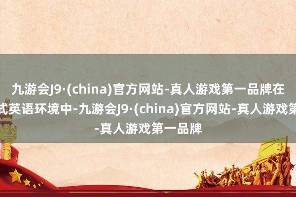 九游会J9·(china)官方网站-真人游戏第一品牌在全浸入式英语环境中-九游会J9·(china)官方网站-真人游戏第一品牌
