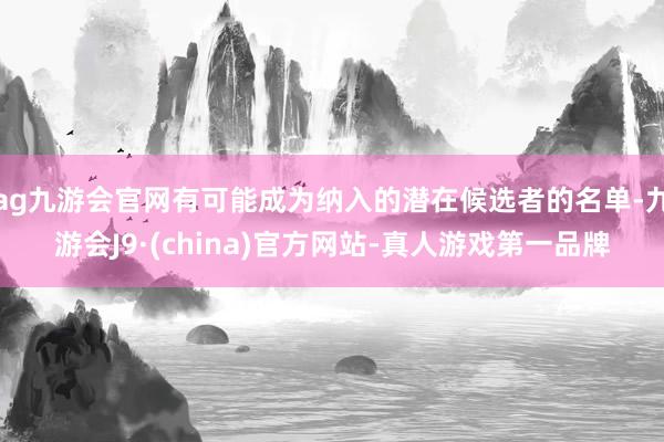 ag九游会官网有可能成为纳入的潜在候选者的名单-九游会J9·(china)官方网站-真人游戏第一品牌