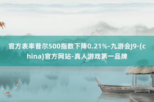官方表率普尔500指数下降0.21%-九游会J9·(china)官方网站-真人游戏第一品牌