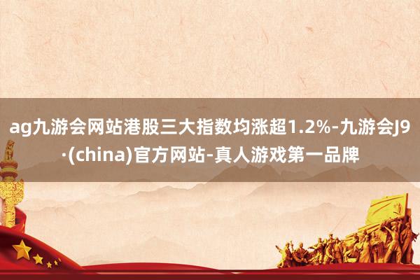 ag九游会网站港股三大指数均涨超1.2%-九游会J9·(china)官方网站-真人游戏第一品牌