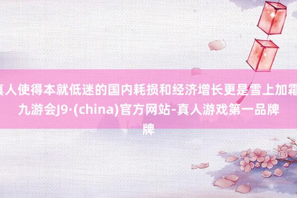 真人使得本就低迷的国内耗损和经济增长更是雪上加霜-九游会J9·(china)官方网站-真人游戏第一品牌