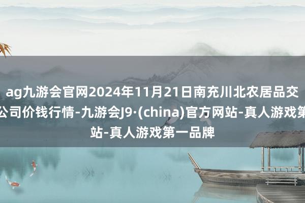 ag九游会官网2024年11月21日南充川北农居品交游有限公司价钱行情-九游会J9·(china)官方网站-真人游戏第一品牌
