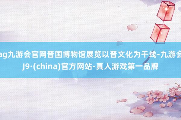 ag九游会官网晋国博物馆展览以晋文化为干线-九游会J9·(c