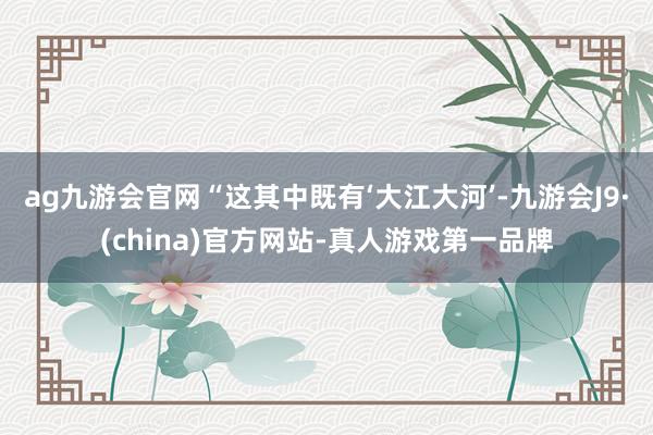 ag九游会官网“这其中既有‘大江大河’-九游会J9·(chi