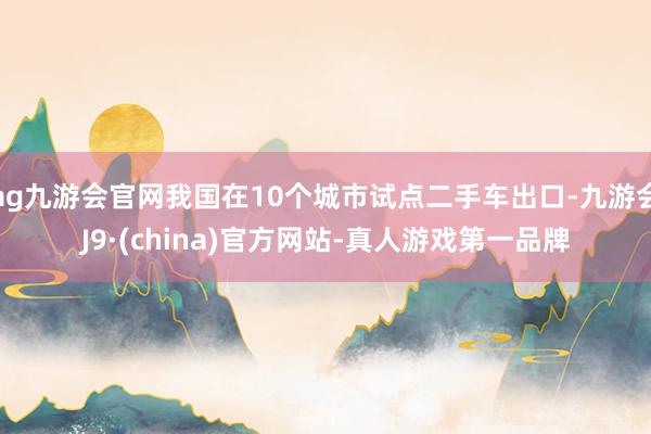 ag九游会官网我国在10个城市试点二手车出口-九游会J9·(