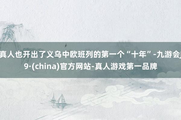 真人也开出了义乌中欧班列的第一个“十年”-九游会J9·(ch