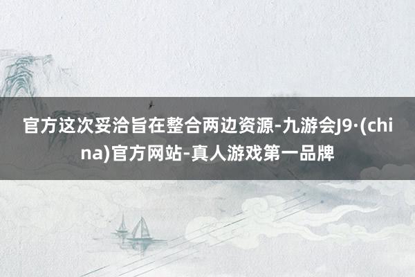官方　　这次妥洽旨在整合两边资源-九游会J9·(china)