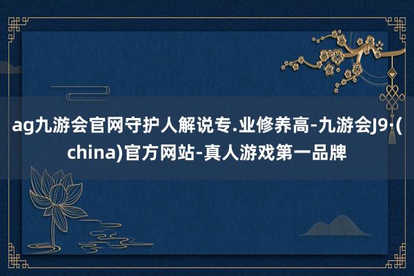 ag九游会官网守护人解说专.业修养高-九游会J9·(chin