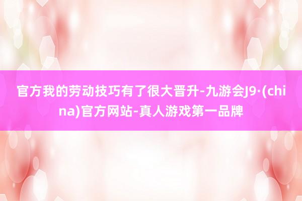 官方我的劳动技巧有了很大晋升-九游会J9·(china)官方网站-真人游戏第一品牌
