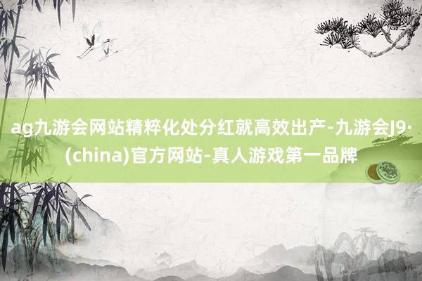 ag九游会网站　　精粹化处分红就高效出产-九游会J9·(ch