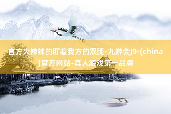 官方火辣辣的盯着我方的双腿-九游会J9·(china)官方网