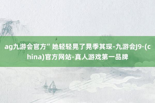 ag九游会官方”她轻轻晃了晃季其琛-九游会J9·(china)官方网站-真人游戏第一品牌